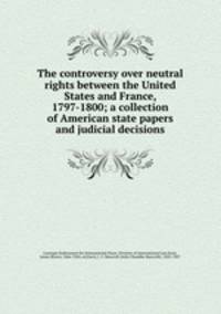 The controversy over neutral rights between the United States and France, 1797-1800; a collection of American state papers and judicial decisions
