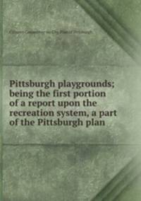 Pittsburgh playgrounds; being the first portion of a report upon the recreation system, a part of the Pittsburgh plan