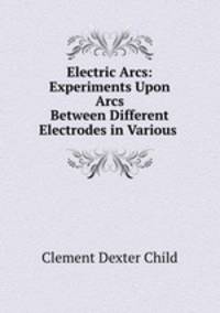 Electric Arcs: Experiments Upon Arcs Between Different Electrodes in Various .