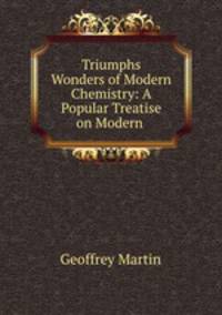 Triumphs & Wonders of Modern Chemistry: A Popular Treatise on Modern .