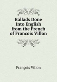 Ballads Done Into English from the French of Francois Villon