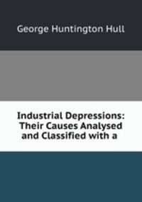 Industrial Depressions: Their Causes Analysed and Classified with a .