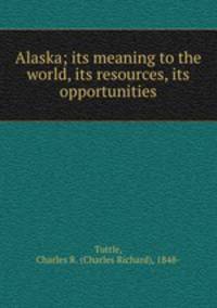 Alaska; its meaning to the world, its resources, its opportunities