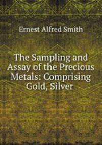 The Sampling and Assay of the Precious Metals: Comprising Gold, Silver .