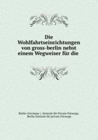 Die Wohlfahrtseinrichtungen von gross-berlin nebst einem Wegweiser fur die .
