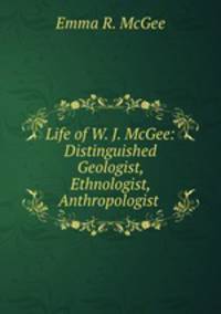 Life of W. J. McGee: Distinguished Geologist, Ethnologist, Anthropologist .