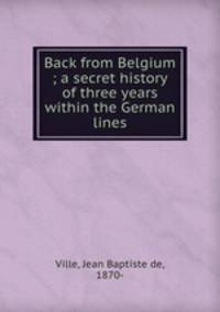Back from Belgium ; a secret history of three years within the German lines