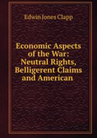 Economic Aspects of the War: Neutral Rights, Belligerent Claims and American .