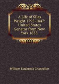 A Life of Silas Wright 1795-1847: United States Senator from New York 1833 .