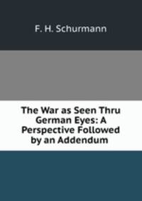 The War as Seen Thru German Eyes: A Perspective Followed by an Addendum .