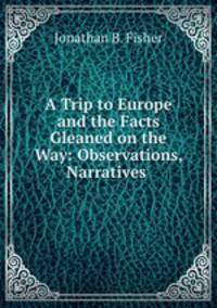A Trip to Europe and the Facts Gleaned on the Way: Observations, Narratives .