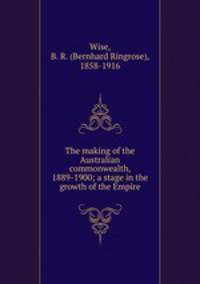 The making of the Australian commonwealth, 1889-1900; a stage in the growth of the Empire