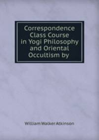 Correspondence Class Course in Yogi Philosophy and Oriental Occultism by Yogi Ramacharaka