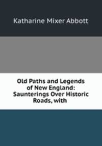 Old Paths and Legends of New England: Saunterings Over Historic Roads, with .