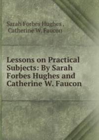 Lessons on Practical Subjects: By Sarah Forbes Hughes and Catherine W. Faucon