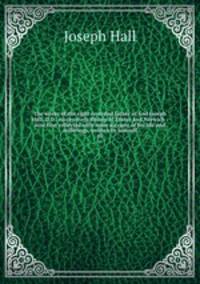 The works of the right reverend father in God Joseph Hall, D.D., successively Bishop of Exeter and Norwich : now first collected with some account of his life and sufferings, written by himself. 10