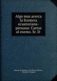 Algo mas acerca la frontera ecuatoriana-peruana: Cartas al exemo. Sr. D .