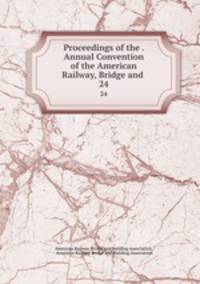 Proceedings of the . Annual Convention of the American Railway, Bridge and .. 24