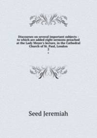 Discourses on several important subjects : to which are added eight sermons preached at the Lady Moyer`s lecture, in the Cathedral Church of St. Paul, London. 2