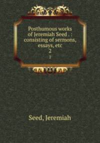 Posthumous works of Jeremiah Seed . : consisting of sermons, essays, etc.. 2