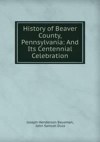 History of Beaver County, Pennsylvania: And Its Centennial Celebration