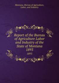 Report of the Bureau of Agriculture Labor and Industry of the State of Montana. 1893