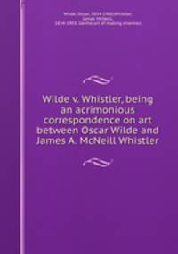 Wilde v. Whistler, being an acrimonious correspondence on art between Oscar Wilde and James A. McNeill Whistler