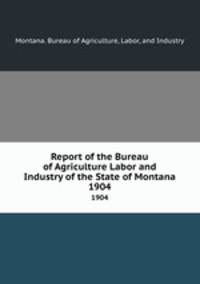 Report of the Bureau of Agriculture Labor and Industry of the State of Montana. 1904