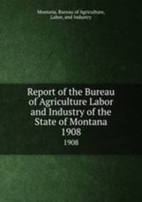 Report of the Bureau of Agriculture Labor and Industry of the State of Montana. 1908
