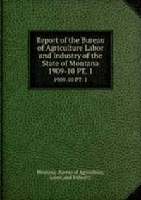 Report of the Bureau of Agriculture Labor and Industry of the State of Montana. 1909-10 PT. 1