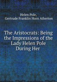 The Aristocrats: Being the Impressions of the Lady Helen Pole During Her .