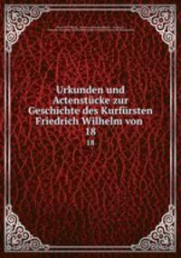 Urkunden und Actenstcke. zur Geschichte des Kurfrsten Friedrich Wilhelm von Brandenburg Volume 18
