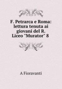 F. Petrarca e Roma: lettura tenuta ai giovani del R. Liceo "Murator" 8 .