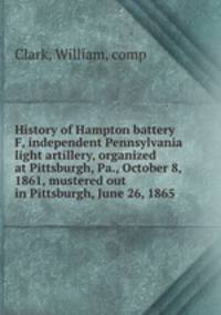 History of Hampton battery F, independent Pennsylvania light artillery, organized at Pittsburgh, Pa., October 8, 1861, mustered out in Pittsburgh, June 26, 1865