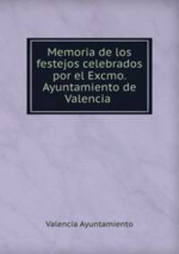 Memoria de los festejos celebrados por el Excmo. Ayuntamiento de Valencia .