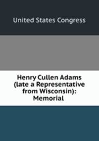 Henry Cullen Adams (late a Representative from Wisconsin): Memorial .
