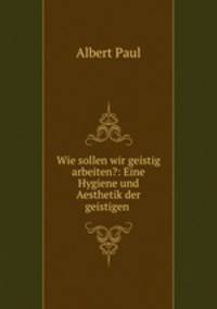 Wie sollen wir geistig arbeiten?: Eine Hygiene und Aesthetik der geistigen .