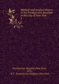 Medical and Surgical Report of the Presbyterian Hospital in the City of New York. 6