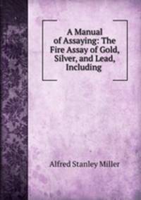 A Manual of Assaying: The Fire Assay of Gold, Silver, and Lead, Including .