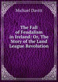 The Fall of Feudalism in Ireland: Or, The Story of the Land League Revolution