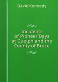 Incidents of Pioneer Days at Guelph and the County of Bruce