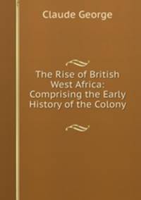 The Rise of British West Africa: Comprising the Early History of the Colony .
