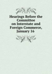 Hearings Before the Committee on Interstate and Foreign Commerce, January 16 .