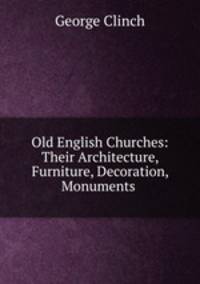 Old English Churches: Their Architecture, Furniture, Decoration, Monuments .