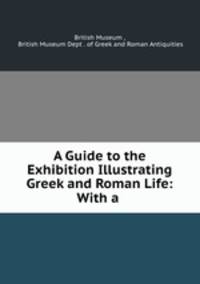 A Guide to the Exhibition Illustrating Greek and Roman Life: With a .