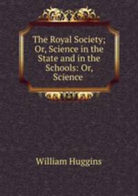 The Royal Society; Or, Science in the State and in the Schools: Or, Science .
