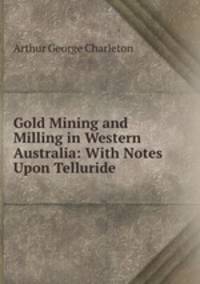 Gold Mining and Milling in Western Australia: With Notes Upon Telluride .