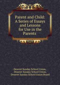 Parent and Child: A Series of Essays and Lessons for Use in the Parents .