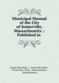 Municipal Manual of the City of Somerville, Massachusetts .: Published in .
