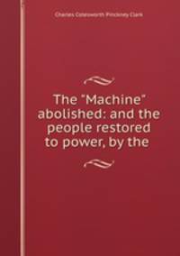 The "Machine" abolished: and the people restored to power, by the .